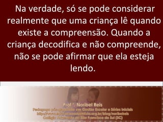 Na verdade, só se pode considerar realmente que uma criança lê quando existe a compreensão. Quando a criança decodifica e não compreende, não se pode afirmar que ela esteja lendo.  