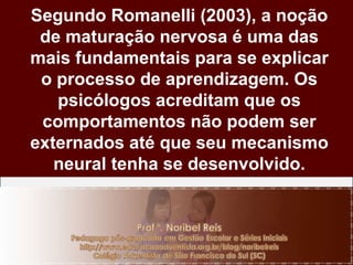 Segundo Romanelli (2003), a noção de maturação nervosa é uma das mais fundamentais para se explicar o processo de aprendizagem. Os psicólogos acreditam que os comportamentos não podem ser externados até que seu mecanismo neural tenha se desenvolvido. 