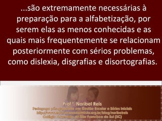 ...são extremamente necessárias à preparação para a alfabetização, por serem elas as menos conhecidas e as quais mais frequentemente se relacionam posteriormente com sérios problemas, como dislexia, disgrafias e disortografias.  