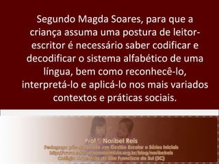 Segundo Magda Soares, para que a criança assuma uma postura de leitor-escritor é necessário saber codificar e decodificar o sistema alfabético de uma língua, bem como reconhecê-lo, interpretá-lo e aplicá-lo nos mais variados contextos e práticas sociais. 