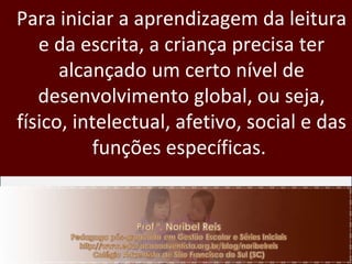 Para iniciar a aprendizagem da leitura e da escrita, a criança precisa ter alcançado um certo nível de desenvolvimento global, ou seja, físico, intelectual, afetivo, social e das funções específicas.  
