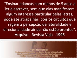“ Ensinar crianças com menos de 5 anos a ler e escrever, sem que elas manifestem algum interesse particular pelas letras, pode até atrapalhar, pois os circuitos que regem a percepção de lateralidade e direcionalidade ainda não estão prontos”. Arquivo - Revista Veja - 1996 