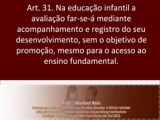 Art. 31. Na educação infantil a avaliação far-se-á mediante acompanhamento e registro do seu desenvolvimento, sem o objetivo de promoção, mesmo para o acesso ao ensino fundamental. 