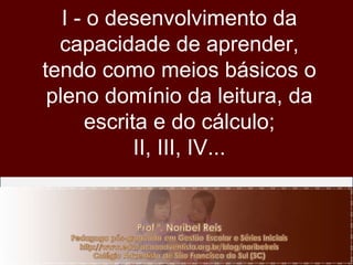 I - o desenvolvimento da capacidade de aprender, tendo como meios básicos o pleno domínio da leitura, da escrita e do cálculo; II, III, IV... 