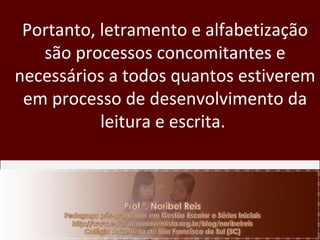 Portanto, letramento e alfabetização são processos concomitantes e necessários a todos quantos estiverem em processo de desenvolvimento da leitura e escrita.  