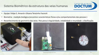 Sistema Biométrico da estrutura das veias humanas
felipengmec@gmail.com 38
• Equipe: Felipe S. Amaral e Silvana Terezinha Faceroli.
• Biometria : medição biológica (encontrar características físicas e/ou comportamentais das pessoas )
• Reconhecimento da geometria das veias. Pois possui singularidade, estabilidade e imunidade a falsificação.
 