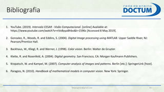 felipengmec@gmail.com 41
1. YouTube. (2019). Intervalo CESAR - Visão Computacional. [online] Available at:
https://www.youtube.com/watch?v=nVoByyaBhbo&t=1596s [Accessed 8 May 2019].
2. Gonzalez, R., Woods, R. and Eddins, S. (2004). Digital Image processing using MATLAB. Upper Saddle River, NJ:
Pearson/Prentice Hall.
3. Backhaus, W., Kliegl, R. and Werner, J. (1998). Color vision. Berlin: Walter de Gruyter.
4. Klette, R. and Rosenfeld, A. (2004). Digital geometry. San Francisco, CA: Morgan Kaufmann Publishers.
5. Kropatsch, W. and Kampel, M. (2007). Computer analysis of images and patterns. Berlin [etc.]: SpringerLink [host].
6. Paragios, N. (2010). Handbook of mathematical models in computer vision. New York: Springer.
Bibliografia
 