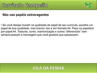 Currículo CampeãoInserir FotosNão faça do seu currículo, um catálogo de fotos. Lembre-se: não é a sua aparência que é avaliada e, sim, os seus conhecimentos e experiências profissionais. Por isso, evite colocar fotos. Legalmente as empresas são proibidas de solicitar retratos dos seus candidatos, já que se trata de uma ação discriminatória. Mas se mesmo assim você optar pela foto, pense: 'qual é a imagem que eu quero passar para o recrutador?' Tenha bom senso. Nada de figuras sem camisa, de óculos escuros ou de biquini. Escolha algo mais formal.VILA DA PENHA