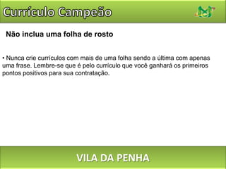 Currículo CampeãoNão seja mais umFuja dos modelos de currículo pré-fabricados e dos sites que preenchem os currículos automaticamente para você: você não deseja que o seu avaliador veja você como “mais um”. Pelo contrário, você quer se destacar, e precisa fazer isso sem perder a linha. Não há problema em consultá-los, estudá-los ou mesmo em adotar algumas idéias deles, entretanto. VILA DA PENHA