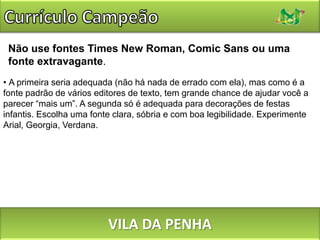 Currículo CampeãoNão inclua uma folha de rostoNunca crie currículos com mais de uma folha sendo a última com apenas uma frase. Lembre-se que é pelo currículo que você ganhará os primeiros pontos positivos para sua contratação.VILA DA PENHA