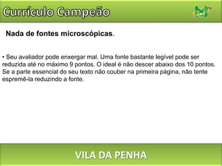Currículo CampeãoNão desperdice esforços com uma capa ou envelopes especiais. Não há nada de errado com eles, mas tende a ser esforço desperdiçado. A não ser que a empresa seja muito pequena, é provável que os currículos sejam recebidos por um setor de protocolo, repassados a alguém que vai colocá-los em uma pasta e só então entregues ao avaliador – e o seu envelope, capa ou invólucro especial têm enormes chances de irem para o lixo nas primeiras duas etapas. VILA DA PENHA