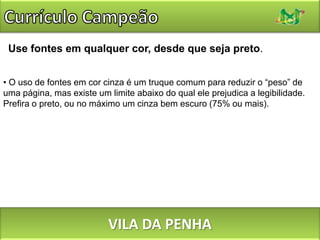 Currículo CampeãoNão use fontes Times New Roman, Comic Sans ou uma fonte extravagante.A primeira seria adequada (não há nada de errado com ela), mas como é a fonte padrão de vários editores de texto, tem grande chance de ajudar você a parecer “mais um”. A segunda só é adequada para decorações de festas infantis. Escolha uma fonte clara, sóbria e com boa legibilidade. Experimente Arial, Georgia, Verdana. VILA DA PENHA