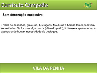 Currículo CampeãoNada de fontes microscópicas. Seu avaliador pode enxergar mal. Uma fonte bastante legível pode ser reduzida até no máximo 9 pontos. O ideal é não descer abaixo dos 10 pontos. Se a parte essencial do seu texto não couber na primeira página, não tente espremê-la reduzindo a fonte.VILA DA PENHA