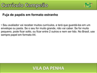 Currículo CampeãoUse fontes em qualquer cor, desde que seja preto.O uso de fontes em cor cinza é um truque comum para reduzir o “peso” de uma página, mas existe um limite abaixo do qual ele prejudica a legibilidade. Prefira o preto, ou no máximo um cinza bem escuro (75% ou mais). VILA DA PENHA