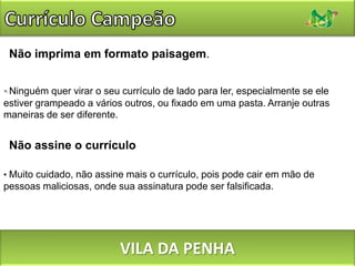 Currículo CampeãoSem decoração excessiva.Nada de desenhos, gravuras, ilustrações. Molduras e bordas também devem ser evitadas. Se for usar alguma cor (além do preto), limite-se a apenas uma, e apenas onde houver necessidade de destaque. VILA DA PENHA