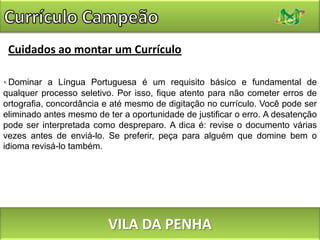 Currículo CampeãoCuidados ao montar um CurrículoDominar a Língua Portuguesa é um requisito básico e fundamental de qualquer processo seletivo. Por isso, fique atento para não cometer erros de ortografia, concordância e até mesmo de digitação no currículo. Você pode ser eliminado antes mesmo de ter a oportunidade de justificar o erro. A desatenção pode ser interpretada como despreparo. A dica é: revise o documento várias vezes antes de enviá-lo. Se preferir, peça para alguém que domine bem o idioma revisá-lo também.VILA DA PENHA
