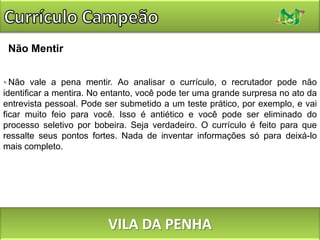 Currículo CampeãoNão MentirNão vale a pena mentir. Ao analisar o currículo, o recrutador pode não identificar a mentira. No entanto, você pode ter uma grande surpresa no ato da entrevista pessoal. Pode ser submetido a um teste prático, por exemplo, e vai ficar muito feio para você. Isso é antiético e você pode ser eliminado do processo seletivo por bobeira. Seja verdadeiro. O currículo é feito para que ressalte seus pontos fortes. Nada de inventar informações só para deixá-lo mais completo.VILA DA PENHA