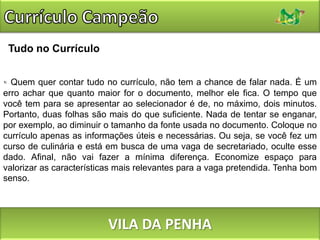 Currículo CampeãoTudo no CurrículoQuem quer contar tudo no currículo, não tem a chance de falar nada. É um erro achar que quanto maior for o documento, melhor ele fica. O tempo que você tem para se apresentar ao selecionador é de, no máximo, dois minutos. Portanto, duas folhas são mais do que suficiente. Nada de tentar se enganar, por exemplo, ao diminuir o tamanho da fonte usada no documento. Coloque no currículo apenas as informações úteis e necessárias. Ou seja, se você fez um curso de culinária e está em busca de uma vaga de secretariado, oculte esse dado. Afinal, não vai fazer a mínima diferença. Economize espaço para valorizar as características mais relevantes para a vaga pretendida. Tenha bom senso.VILA DA PENHA