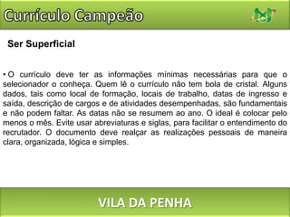 Currículo CampeãoSer Superficial O currículo deve ter as informações mínimas necessárias para que o selecionador o conheça. Quem lê o currículo não tem bola de cristal. Alguns dados, tais como local de formação, locais de trabalho, datas de ingresso e saída, descrição de cargos e de atividades desempenhadas, são fundamentais e não podem faltar. As datas não se resumem ao ano. O ideal é colocar pelo menos o mês. Evite usar abreviaturas e siglas, para facilitar o entendimento do recrutador. O documento deve realçar as realizações pessoais de maneira clara, organizada, lógica e simples. VILA DA PENHA