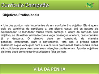 Currículo CampeãoObjetivos ProfissionaisUm dos pontos mais importantes de um currículo é o objetivo. Ele é quem guia os caminhos do candidato e, em alguns casos, até os passos do selecionador. O recrutador muitas vezes começa a leitura do currículo pelo objetivo, se ele estiver alinhado com a vaga prossegue a leitura, caso contrário já o descarta. O objetivo deve ser construído de maneira pensada, estruturada, clara e convincente. Para isso, é preciso saber realmente o que você quer para a sua carreira profissional. Duas ou três linhas são suficientes para descrever suas intenções profissionais. Apontar objetivos distintos pode demonstrar imaturidade e falta de foco.VILA DA PENHA