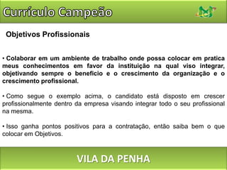 Currículo CampeãoObjetivos ProfissionaisColaborar em um ambiente de trabalho onde possa colocar em pratica meus conhecimentos em favor da instituição na qual viso integrar, objetivando sempre o beneficio e o crescimento da organização e o crescimento profissional.