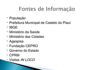 










População
Prefeitura Municipal de Castelo do Piauí
IBGE
Ministério da Saúde
Ministério das Cidades
Agespisa
Fundação CEPRO
Governo do Estado
CPRM
Visitas IN LOCO

 