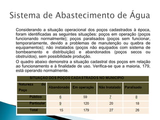 Considerando a situação operacional dos poços cadastrados à época,
foram identificadas as seguintes situações: poços em operação (poços
funcionando normalmente); poços paralisados (poços sem funcionar,
temporariamente, devido a problemas de manutenção ou quebra de
equipamentos); não instalados (poços não equipados com sistema de
bombeamento e distribuição) e abandonados (poços secos ou
obstruídos), sem possibilidade produção.
O quadro abaixo demonstra a situação cadastral dos poços em relação
ao funcionamento e à finalidade de uso. Verifica-se que a maioria, 179,
está operando normalmente.

 