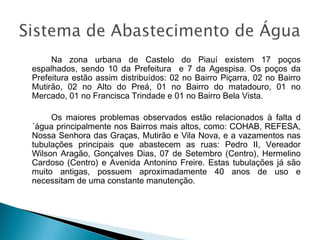 Na zona urbana de Castelo do Piauí existem 17 poços
espalhados, sendo 10 da Prefeitura e 7 da Agespisa. Os poços da
Prefeitura estão assim distribuídos: 02 no Bairro Piçarra, 02 no Bairro
Mutirão, 02 no Alto do Preá, 01 no Bairro do matadouro, 01 no
Mercado, 01 no Francisca Trindade e 01 no Bairro Bela Vista.
Os maiores problemas observados estão relacionados à falta d
´água principalmente nos Bairros mais altos, como: COHAB, REFESA,
Nossa Senhora das Graças, Mutirão e Vila Nova, e a vazamentos nas
tubulações principais que abastecem as ruas: Pedro II, Vereador
Wilson Aragão, Gonçalves Dias, 07 de Setembro (Centro), Hermelino
Cardoso (Centro) e Avenida Antonino Freire. Estas tubulações já são
muito antigas, possuem aproximadamente 40 anos de uso e
necessitam de uma constante manutenção.

 