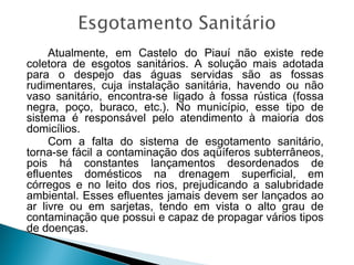 Atualmente, em Castelo do Piauí não existe rede
coletora de esgotos sanitários. A solução mais adotada
para o despejo das águas servidas são as fossas
rudimentares, cuja instalação sanitária, havendo ou não
vaso sanitário, encontra-se ligado à fossa rústica (fossa
negra, poço, buraco, etc.). No município, esse tipo de
sistema é responsável pelo atendimento à maioria dos
domicílios.
Com a falta do sistema de esgotamento sanitário,
torna-se fácil a contaminação dos aqüíferos subterrâneos,
pois há constantes lançamentos desordenados de
efluentes domésticos na drenagem superficial, em
córregos e no leito dos rios, prejudicando a salubridade
ambiental. Esses efluentes jamais devem ser lançados ao
ar livre ou em sarjetas, tendo em vista o alto grau de
contaminação que possui e capaz de propagar vários tipos
de doenças.

 