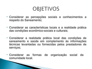 

Considerar as percepções sociais e conhecimentos a
respeito do Saneamento;



Considerar as características locais e a realidade prática
das condições econômico-sociais e culturais;



Considerar a realidade prática local das condições de
saneamento e saúde em complemento às informações
técnicas levantadas ou fornecidas pelos prestadores de
serviços;



Considerar as formas
comunidade local.

de organização social da

 