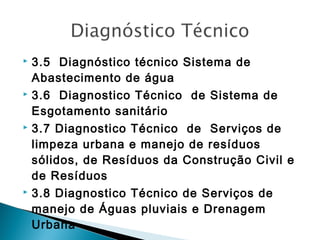 







3.5 Diagnóstico técnico Sistema de
Abastecimento de água
3.6 Diagnostico Técnico de Sistema de
Esgotamento sanitário
3.7 Diagnostico Técnico de Serviços de
limpeza urbana e manejo de resíduos
sólidos, de Resíduos da Construção Civil e
de Resíduos
3.8 Diagnostico Técnico de Serviços de
manejo de Águas pluviais e Drenagem
Urbana

 