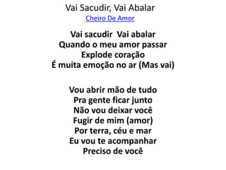 Vai Sacudir, Vai Abalar
        Cheiro De Amor

    Vai sacudir Vai abalar
  Quando o meu amor passar
       Explode coração
É muita emoção no ar (Mas vai)

    Vou abrir mão de tudo
     Pra gente ficar junto
     Não vou deixar você
     Fugir de mim (amor)
     Por terra, céu e mar
    Eu vou te acompanhar
       Preciso de você
 