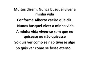 Muitos dizem: Nunca busquei viver a
             minha vida
  Conforme Alberto caeiro que diz:
 -Nunca busquei viver a minha vida
 A minha vida viveu-se sem que eu
     quisesse ou não quisesse
Só quis ver como se não tivesse algo
 Só quis ver como se fosse eterno...
 