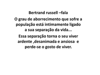 Bertrand russell –fala
O grau de aborrecimento que sofre a
população está intimamente ligado
     a sua separação da vida...
  Essa separação torna o seu viver
 ardente ,desanimada e ansiosa e
     perde-se o gosto de viver.
 