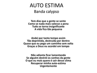 AUTO ESTIMA
        Banda calypso

     Tem dias que a gente se sente
   Como se nada mais valesse a pena
      Tudo se torna insignificante
        A vida fica tão pequena


      Andei por tanto tempo assim
  Tão deprimida, destruída por dentro
Quase que eu pego um caminho sem volta
  Graças a Deus eu acordei em tempo


     Não adianta ficar lamentando
 Se alguém destrói os sonhos da gente
 O que eu mais quero é sair desse clima
     Recuperar minha auto-estima
            Urgentemente
 