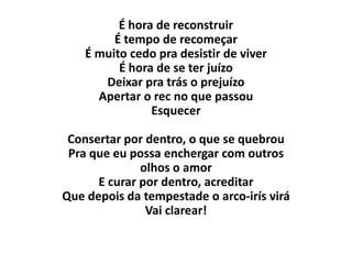 É hora de reconstruir
         É tempo de recomeçar
    É muito cedo pra desistir de viver
          É hora de se ter juízo
       Deixar pra trás o prejuízo
      Apertar o rec no que passou
                Esquecer

 Consertar por dentro, o que se quebrou
 Pra que eu possa enchergar com outros
              olhos o amor
      E curar por dentro, acreditar
Que depois da tempestade o arco-irís virá
               Vai clarear!
 