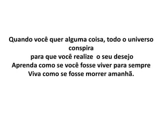 Quando você quer alguma coisa, todo o universo
                   conspira
       para que você realize o seu desejo
 Aprenda como se você fosse viver para sempre
      Viva como se fosse morrer amanhã.
 