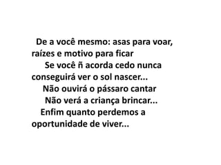 De a você mesmo: asas para voar,
raízes e motivo para ficar
    Se você ñ acorda cedo nunca
conseguirá ver o sol nascer...
   Não ouvirá o pássaro cantar
    Não verá a criança brincar...
  Enfim quanto perdemos a
oportunidade de viver...
 