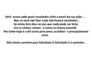 Você nunca sabe quais resultados virão a partir da sua ação ...
        Mas se você não fizer nada não haverá resultados...
        Só existe dois dias no ano que nada pode ser feito:
        Um se chama ontem , e outro se chama amanhã
Por tanto hoje é o dia certo para amar, acreditar e principalmente
                               viver.

  Não existe caminho para felicidade.A felicidade é o caminho...
 