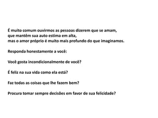É muito comum ouvirmos as pessoas dizerem que se amam,
que mantêm sua auto estima em alta,
mas o amor próprio é muito mais profundo do que imaginamos.

Responda honestamente a você:

Você gosta incondicionalmente de você?

É feliz na sua vida como ela está?

Faz todas as coisas que lhe fazem bem?

Procura tomar sempre decisões em favor de sua felicidade?
 