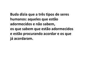 Buda dizia que a três tipos de seres
humanos: aqueles que estão
adormecidos e não sabem,
os que sabem que estão adormecidos
e estão procurando acordar e os que
já acordaram.
 