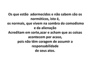 Os que estão adormecidos e não sabem são os
              normóticos, isto é,
os normais, que vivem na sombra do comodismo
                 e da alienação
Acreditam em sorte,azar e acham que as coisas
             acontecem por acaso,
      pois não têm coragem de assumir a
               responsabilidade
                  de seus atos.
 