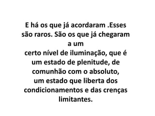 E há os que já acordaram .Esses
são raros. São os que já chegaram
               a um
 certo nível de iluminação, que é
   um estado de plenitude, de
   comunhão com o absoluto,
    um estado que liberta dos
 condicionamentos e das crenças
            limitantes.
 