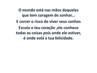 O mundo está nas mãos daqueles
    que tem coragem de sonhar...
E correr o risco de viver seus sonhos
  Escuta o teu coração ,ele conhece
todas as coisas pois onde ele estiver,
     é onde está a tua felicidade.
 