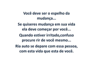 Você deve ser o espelho da
             mudança...
 Se quiseres mudança em sua vida
    ela deve começar por você...
  Quando estiver irritado,confuso
    procure rir de você mesmo...
Ria auto se depare com essa pessoa,
  com esta vida que esta de você.
 