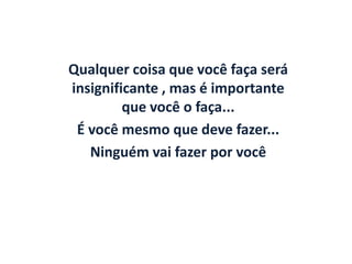 Qualquer coisa que você faça será
insignificante , mas é importante
         que você o faça...
 É você mesmo que deve fazer...
   Ninguém vai fazer por você
 