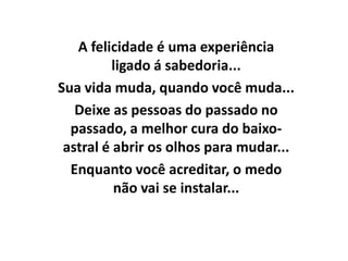 A felicidade é uma experiência
          ligado á sabedoria...
Sua vida muda, quando você muda...
   Deixe as pessoas do passado no
  passado, a melhor cura do baixo-
 astral é abrir os olhos para mudar...
  Enquanto você acreditar, o medo
          não vai se instalar...
 