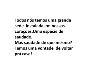 Todos nós temos uma grande
sede instalada em nossos
corações.Uma espécie de
saudade.
Mas saudade de que mesmo?
Temos uma vontade de voltar
prá casa!
 