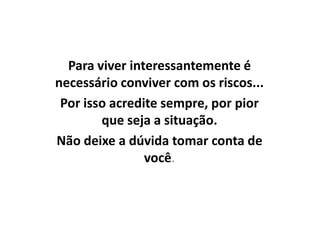 Para viver interessantemente é
necessário conviver com os riscos...
 Por isso acredite sempre, por pior
        que seja a situação.
Não deixe a dúvida tomar conta de
                você.
 