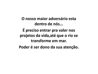 O nosso maior adversário esta
         dentro de nós...
  É preciso entrar pra valer nos
projetos da vida,até que o rio se
       transforme em mar.
Poder é ser dono da sua atenção.
 